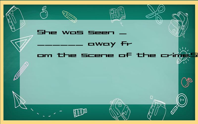 She was seen _______ away from the scene of the crime.She was seen _______(run) away from the scene of the crime.答案给的是running 不应该是be seen to do 吗?所以答案不应该是to run 吗?正如答案所说  能填 to run 。 如果填to