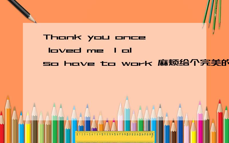 Thank you once loved me,I also have to work 麻烦给个完美的答案、谢谢.