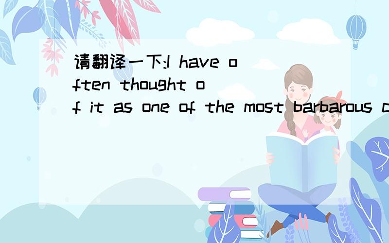 请翻译一下:I have often thought of it as one of the most barbarous customs in the world,considerin