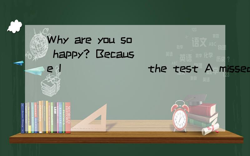 Why are you so happy? Because I _______the test A missed B took C failed D passed