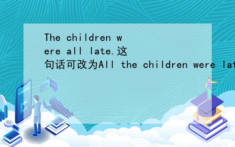 The children were all late.这句话可改为All the children were late.吗我存在这个疑惑是因为ALL的用法中有这么一条：all放于动词be,情态动词,助动词之后.如果句中有动词be,情态动词,助动词,all就一定要放