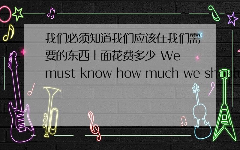 我们必须知道我们应该在我们需要的东西上面花费多少 We must know how much we should _ _the things we