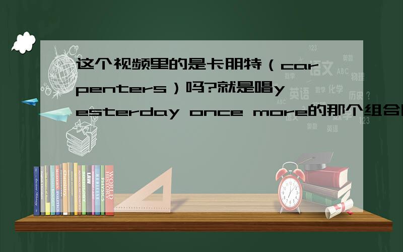 这个视频里的是卡朋特（carpenters）吗?就是唱yesterday once more的那个组合唱歌的那个人是谁.不要发昨日重现这首歌来