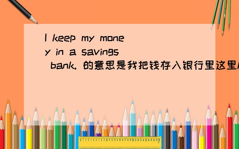 I keep my money in a savings bank. 的意思是我把钱存入银行里这里keep是什么意思啊,在这里有什么意义