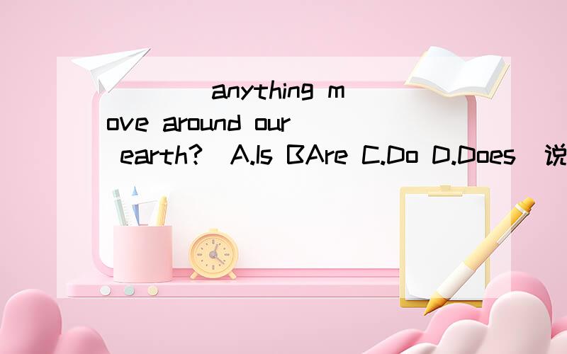 ____anything move around our earth?(A.Is BAre C.Do D.Does)说明理由