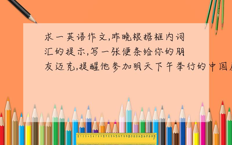 求一英语作文,昨晚根据框内词汇的提示,写一张便条给你的朋友迈克,提醒他参加明天下午举行的中国历史讲be give by expert interested in.can‘t miss it start meet.at.meet.at.remember to bring