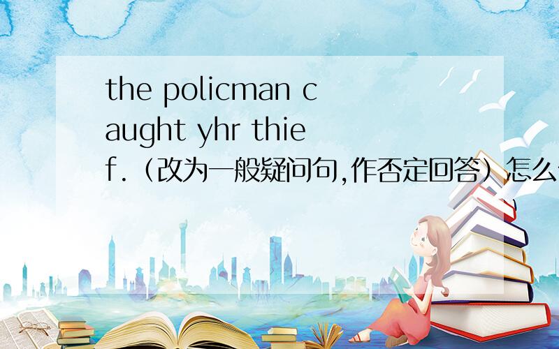 the policman caught yhr thief.（改为一般疑问句,作否定回答）怎么做啊高手进来好的话加悬赏分