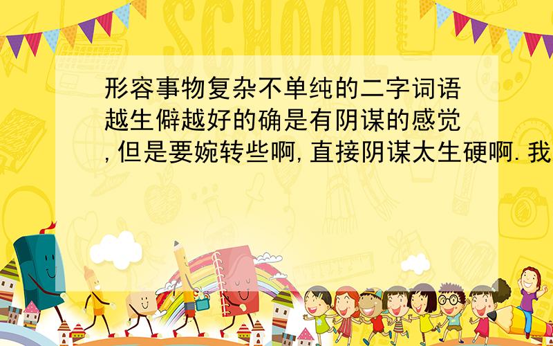 形容事物复杂不单纯的二字词语越生僻越好的确是有阴谋的感觉,但是要婉转些啊,直接阴谋太生硬啊.我前一天晚上想出来了,早上起来就给忘了,郁闷~