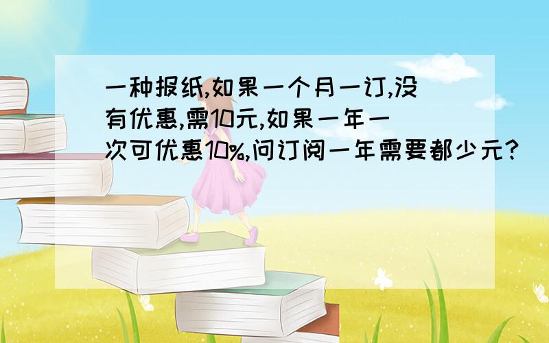 一种报纸,如果一个月一订,没有优惠,需10元,如果一年一次可优惠10%,问订阅一年需要都少元?