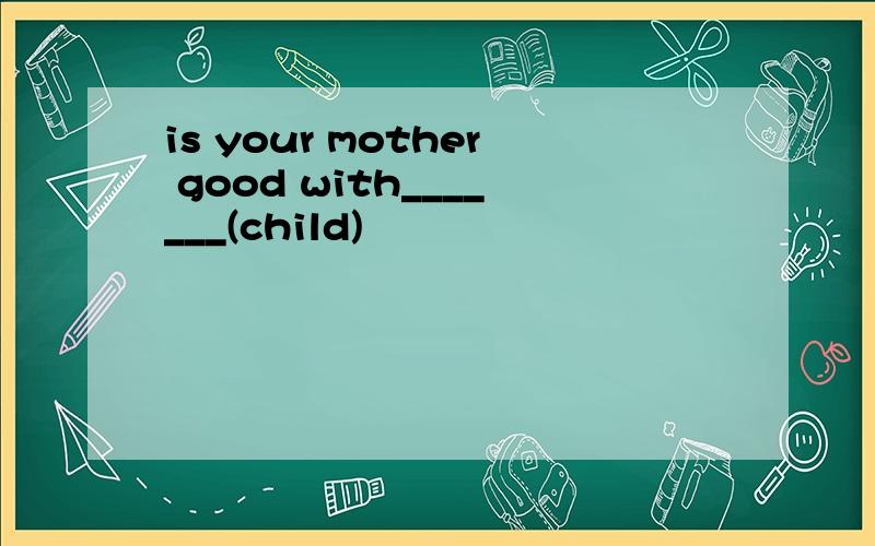 is your mother good with_______(child)