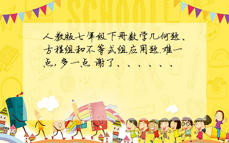 人教版七年级下册数学几何题、方程组和不等式组应用题.难一点,多一点 谢了、、、、、、