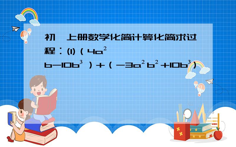 初一上册数学化简计算化简求过程：(1)（4a²b-10b³）+（-3a²b²+10b³)          (2) (4x²y-5xy²)-(3xy²-4xy²)       (3) 5a²-[ a²+（5a²-2a)-2(a²-3a)]      (4) 15+3(1-a)-(1-a-a