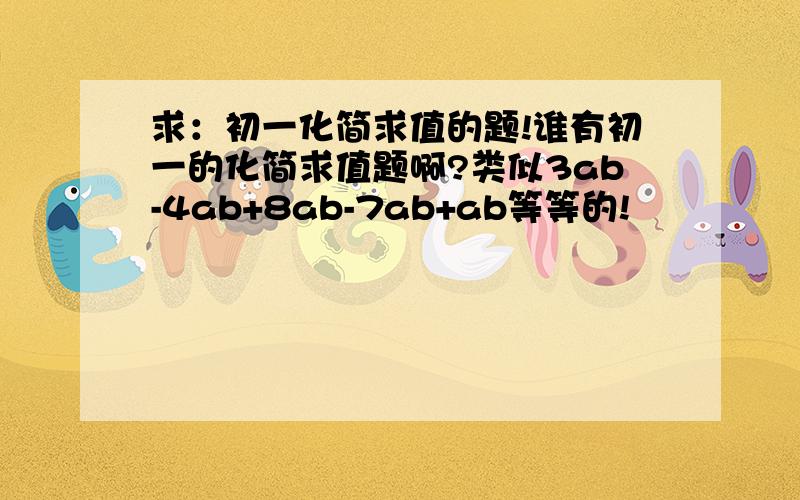 求：初一化简求值的题!谁有初一的化简求值题啊?类似3ab-4ab+8ab-7ab+ab等等的!