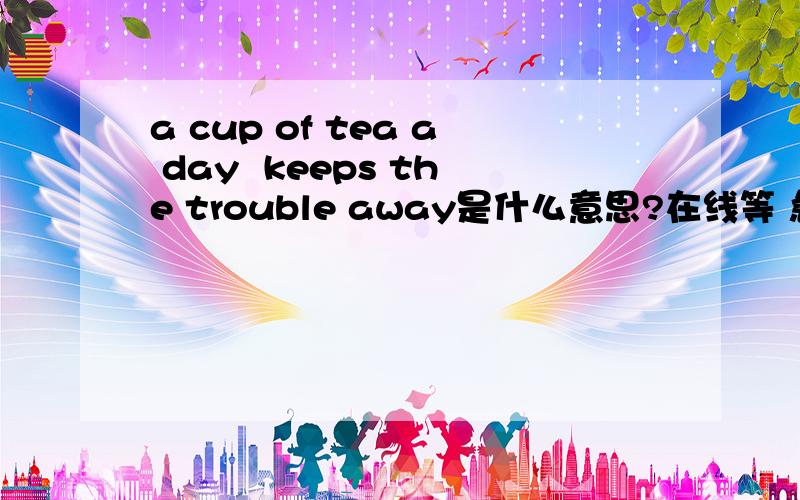 a cup of tea a day  keeps the trouble away是什么意思?在线等 急等~~