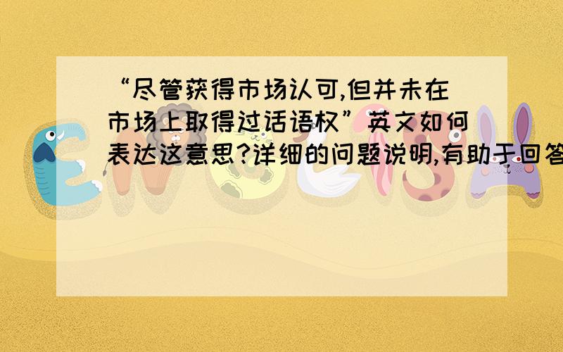 “尽管获得市场认可,但并未在市场上取得过话语权”英文如何表达这意思?详细的问题说明,有助于回答者给出准确的答案