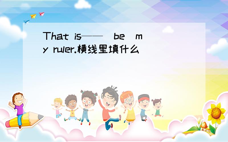 That is——（be）my ruler.横线里填什么