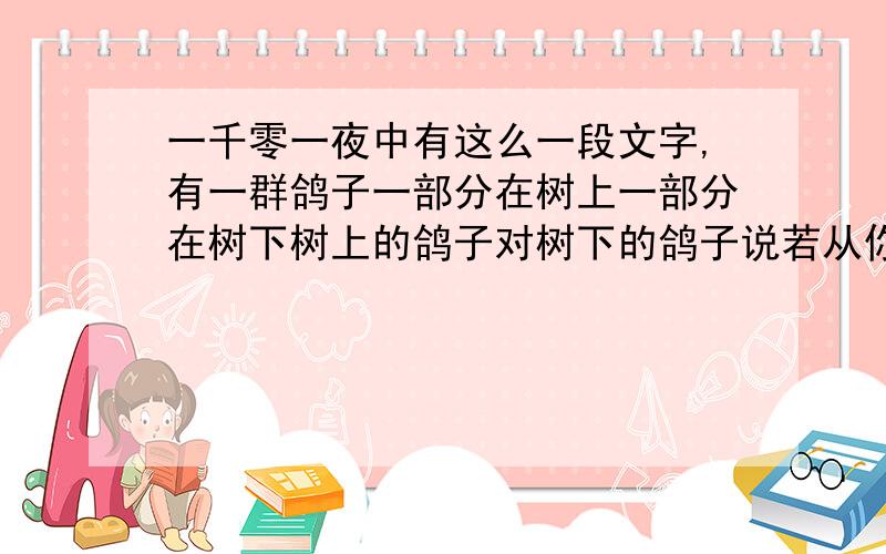 一千零一夜中有这么一段文字,有一群鸽子一部分在树上一部分在树下树上的鸽子对树下的鸽子说若从你们中飞上来一只则树下的鸽子就是整个鸽群的1/3若从树上飞下去一只则树上树下的鸽子