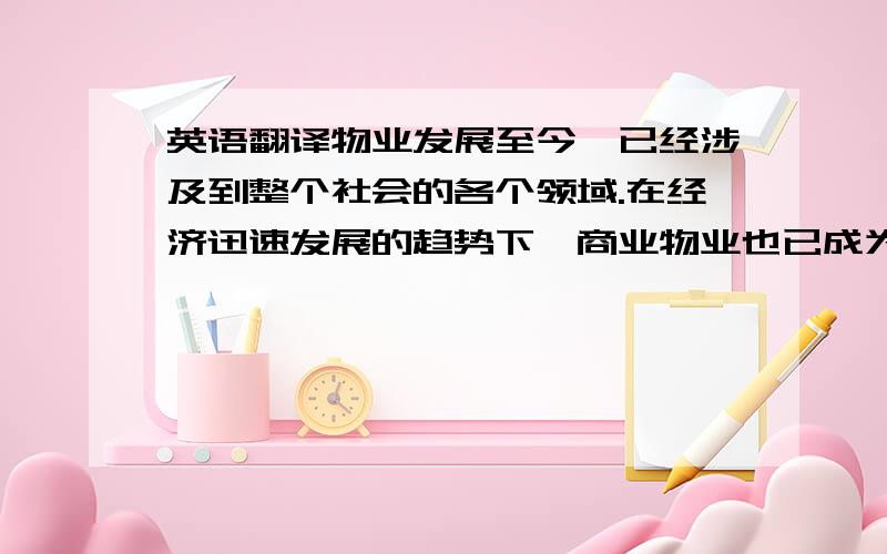 英语翻译物业发展至今,已经涉及到整个社会的各个领域.在经济迅速发展的趋势下,商业物业也已成为影响商业地产经营的一个重要方面,忽视对商业地产的管理,必将使它的赚钱能力和升值空