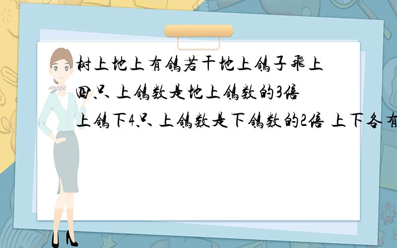 树上地上有鸽若干地上鸽子飞上四只 上鸽数是地上鸽数的3倍上鸽下4只 上鸽数是下鸽数的2倍 上下各有几鸽?