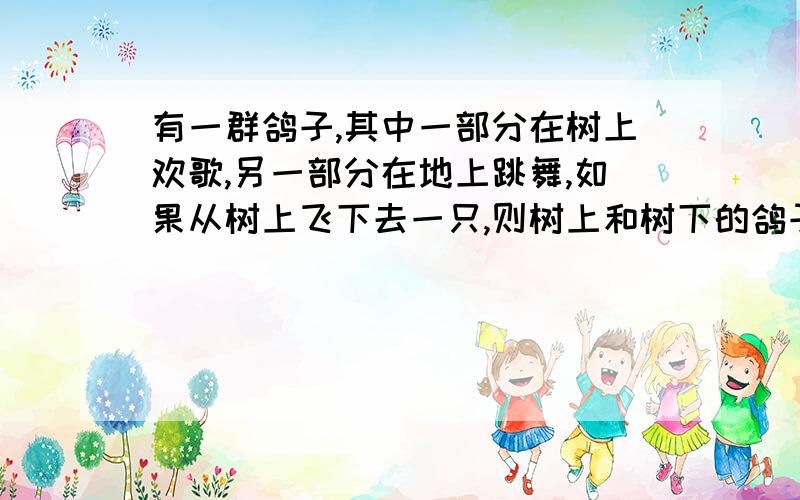 有一群鸽子,其中一部分在树上欢歌,另一部分在地上跳舞,如果从树上飞下去一只,则树上和树下的鸽子就一样多了；如果从树下飞上来一只,则树上的鸽子就是树下鸽子的2倍,求树上树下各有多