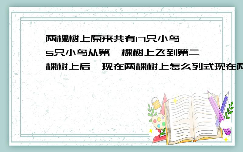 两棵树上原来共有17只小鸟,5只小鸟从第一棵树上飞到第二棵树上后,现在两棵树上怎么列式现在两棵树上有几只鸟？不用方程怎么列式？