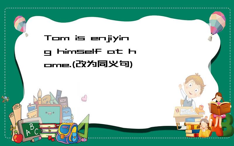 Tom is enjiying himself at home.(改为同义句)