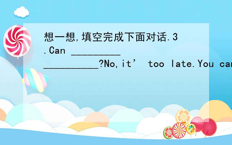 想一想,填空完成下面对话.3.Can ___________________?No,it’ too late.You can’t go out now.