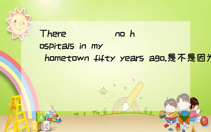 There_____no hospitals in my hometown fifty years ago.是不是因为hospitals 是复数所以填were