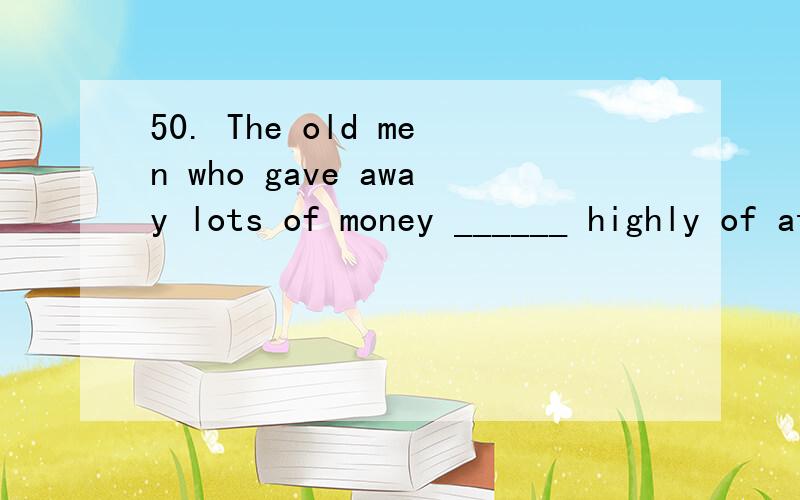 50. The old men who gave away lots of money ______ highly of at yesterday’s meeting.  A. spoke    B. spoken     C. was spoken      D. were spoken51. I’m afraid I won’t come ______ 7 and 9. I will be at work then.A. until         B. between