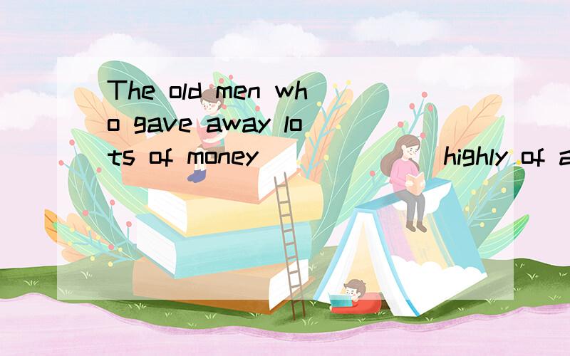 The old men who gave away lots of money ______ highly of at yesterday's meetA.spoke B.spoken C.was spoken D.were spoken要具体原因!答得好我会加悬赏值