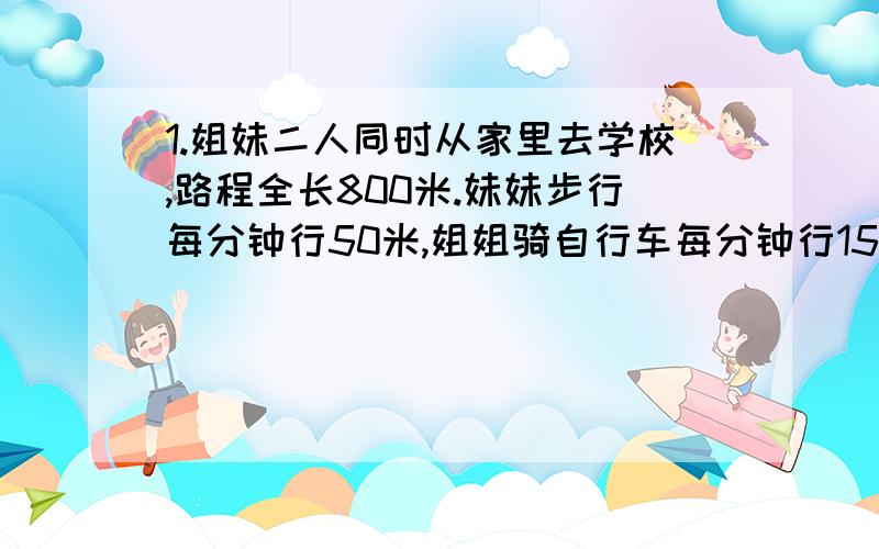 1.姐妹二人同时从家里去学校,路程全长800米.妹妹步行每分钟行50米,姐姐骑自行车每分钟行150米,姐姐到达学校后立即返回,途中与妹妹相遇,这时妹妹行了几分钟?2.实验学校五年级有180名师生去