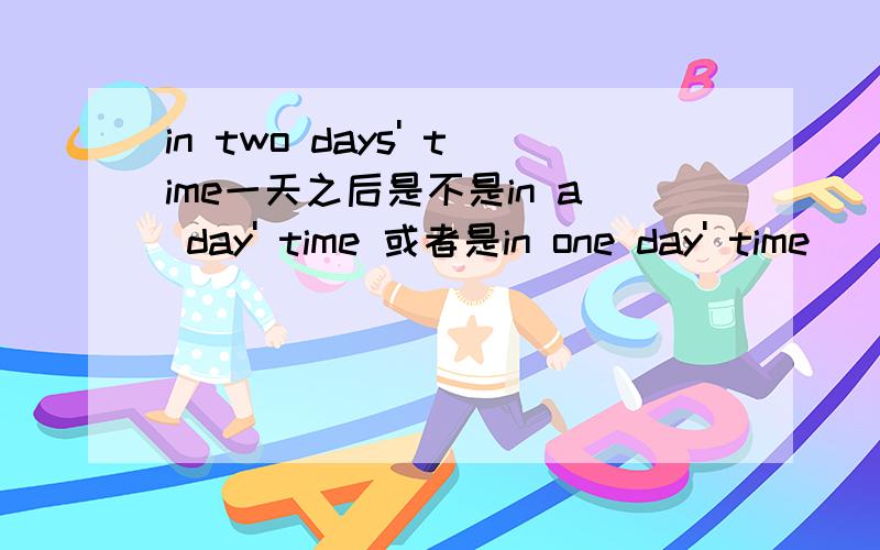 in two days' time一天之后是不是in a day' time 或者是in one day' time