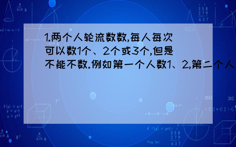 1.两个人轮流数数,每人每次可以数1个、2个或3个,但是不能不数.例如第一个人数1、2,第二个人接着往下数,他可以数3,也可以数3、4,还可以数3、4、5.如此继续数下去,谁数到100,谁就算胜请你试