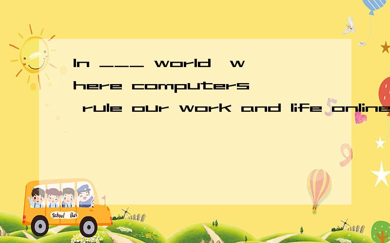 In ___ world,where computers rule our work and life online,searches have become a necessity.为什么划线处填a,而不是the?