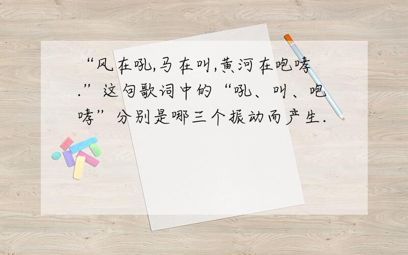 “风在吼,马在叫,黄河在咆哮.”这句歌词中的“吼、叫、咆哮”分别是哪三个振动而产生.