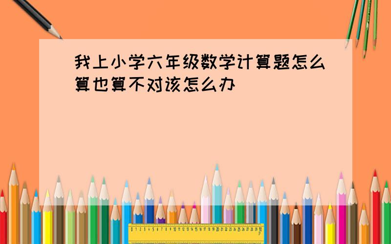 我上小学六年级数学计算题怎么算也算不对该怎么办