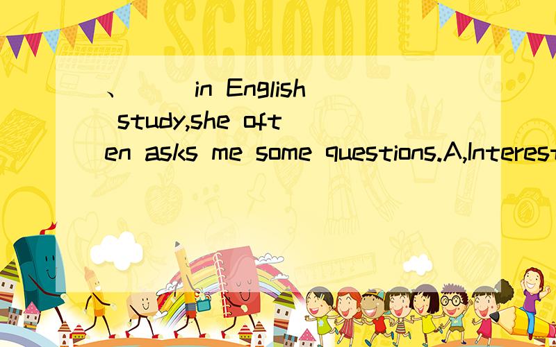 、〈 〉in English study,she often asks me some questions.A,Interesting B,Interest C,Interested D,Being interested 形容词和being+adj都可表原因嘛怎么不选D,表长期进行的状态撒,怎么不行?不是的 是省了because she is。int