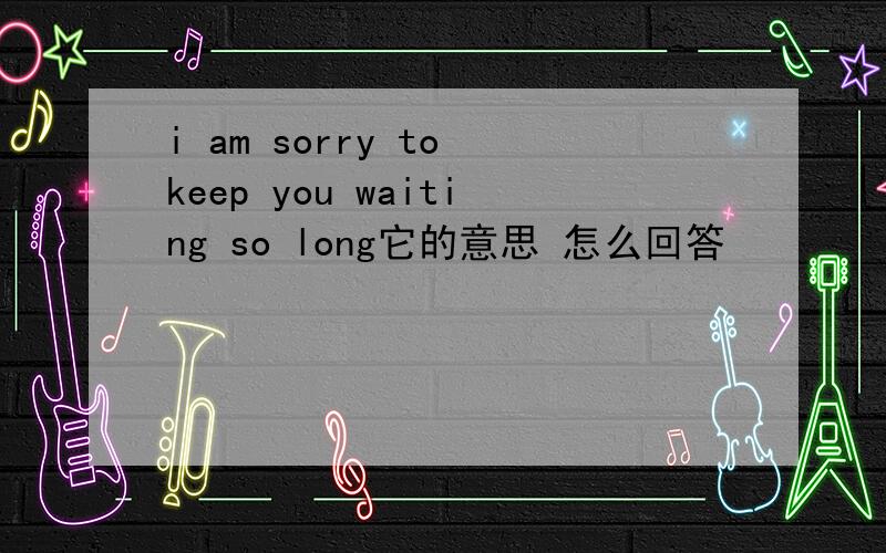 i am sorry to keep you waiting so long它的意思 怎么回答