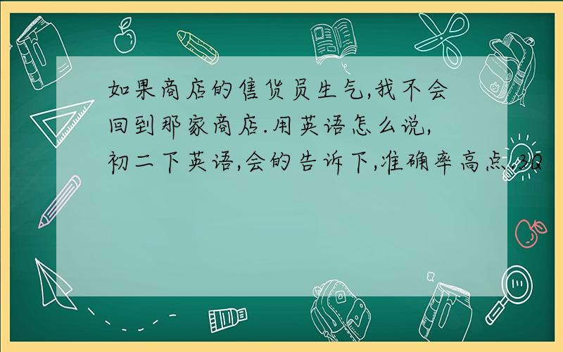 如果商店的售货员生气,我不会回到那家商店.用英语怎么说,初二下英语,会的告诉下,准确率高点.3Q