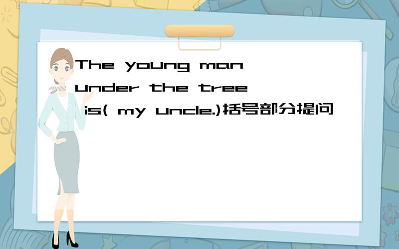 The young man under the tree is( my uncle.)括号部分提问 —— —— —— —— ——under the tree?