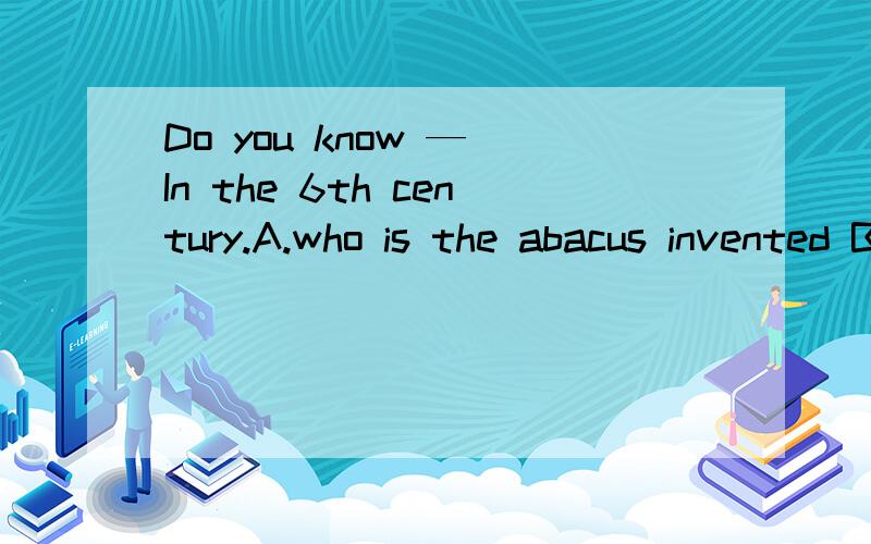 Do you know — In the 6th century.A.who is the abacus invented B.Do you know — In the 6th century.A.who is the abacus invented B.when the abacus is invented C.when was the abacus invented D.when the abacus was invented