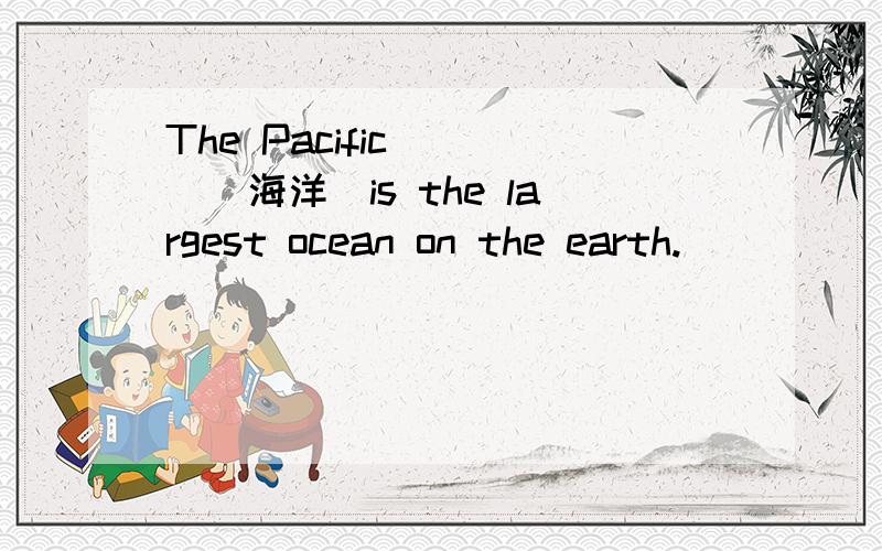 The Pacific____（海洋）is the largest ocean on the earth.