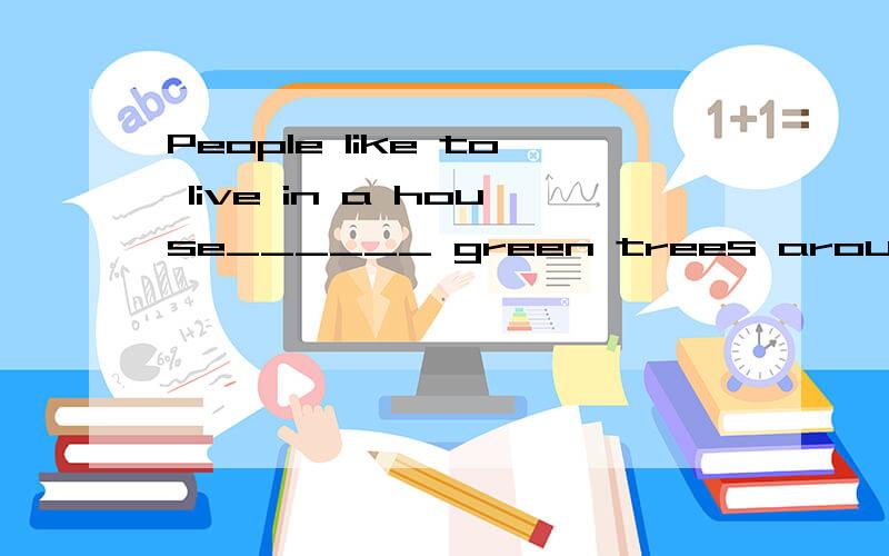 People like to live in a house______ green trees around it.填一个介词