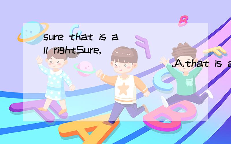 sure that is all rightSure,_____________.A.that is all right B.why not为什么