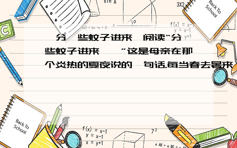 《分一些蚊子进来》阅读“分一些蚊子进来……”这是母亲在那个炎热的夏夜说的一句话.每当春去暑来,惹人厌恶的蚊子肆虐为患时,我便会想起这句话.那年夏天很热,蚊虫猖撅.从遥远的外地