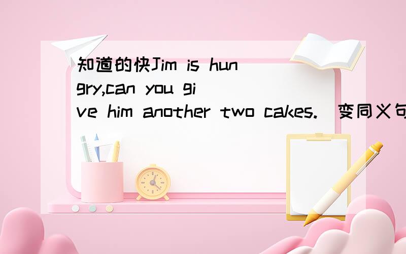 知道的快Jim is hungry,can you give him another two cakes.(变同义句)Jim is hungry,can you give him cakes.There is little water in the bottle.（变反意疑问句）There is little water in the bottle,I think you are wrong.(同义句)I think y