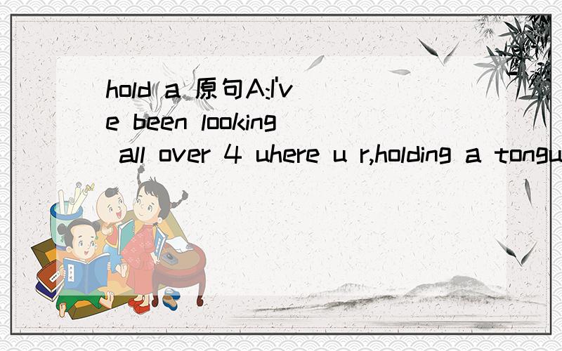 hold a 原句A:I've been looking all over 4 uhere u r,holding a tongue