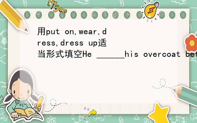 用put on,wear,dress,dress up适当形式填空He ______his overcoat before he went out.In such cold weather he _____his overcoat all day.My son is now able to_____himself.Today he is d_____ in a blue sweater which_____(buy)for him by his mother).The