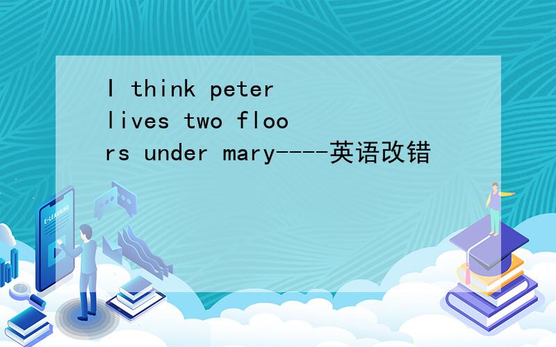 I think peter lives two floors under mary----英语改错