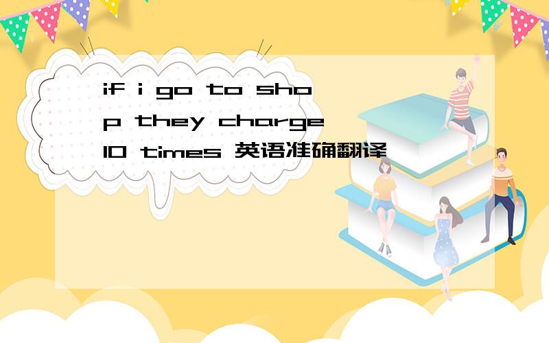 if i go to shop they charge 10 times 英语准确翻译,